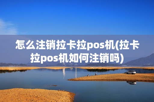 怎么注销拉卡拉pos机(拉卡拉pos机如何注销吗)