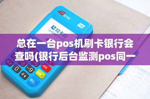 总在一台pos机刷卡银行会查吗(银行后台监测pos同一机)