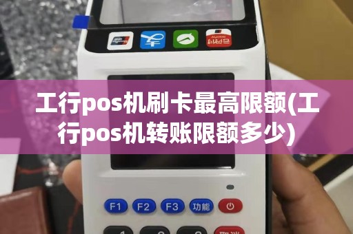 工行pos机刷卡最高限额(工行pos机转账限额多少)