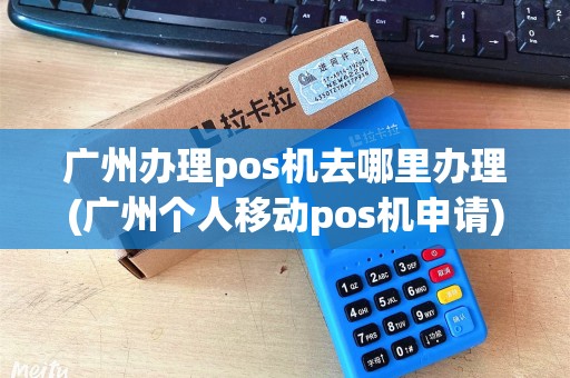 广州办理pos机去哪里办理(广州个人移动pos机申请)