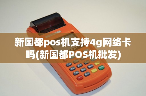 新国都pos机支持4g网络卡吗(新国都POS机批发)