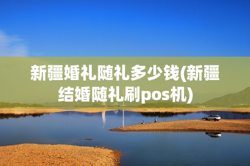 新疆婚礼随礼多少钱(新疆结婚随礼刷pos机)