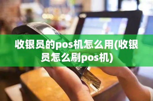 收银员的pos机怎么用(收银员怎么刷pos机)