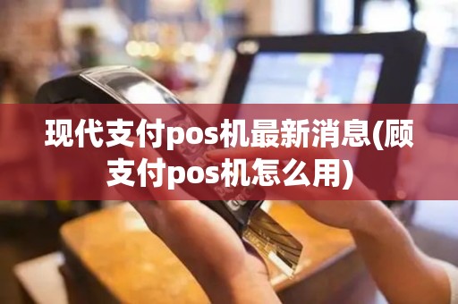 现代支付pos机最新消息(顾支付pos机怎么用)