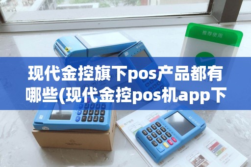 现代金控旗下pos产品都有哪些(现代金控pos机app下载)