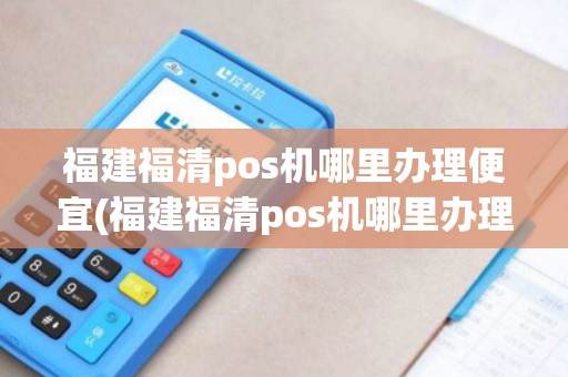 福建福清pos机哪里办理便宜(福建福清pos机哪里办理)