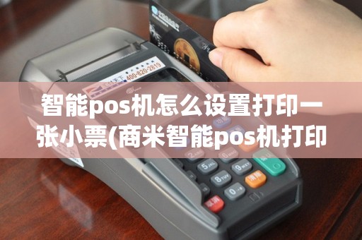 智能pos机怎么设置打印一张小票(商米智能pos机打印)