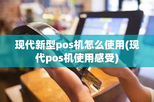 现代新型pos机怎么使用(现代pos机使用感受)