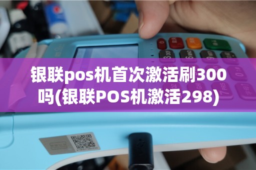 银联pos机首次激活刷300吗(银联POS机激活298)