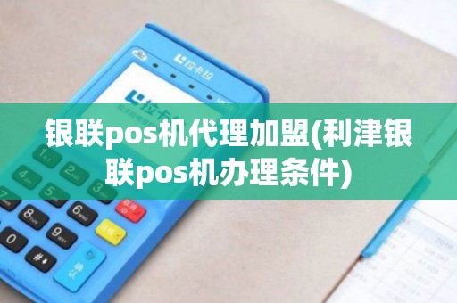 银联pos机代理加盟(利津银联pos机办理条件)