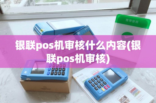 银联pos机审核什么内容(银联pos机审核)