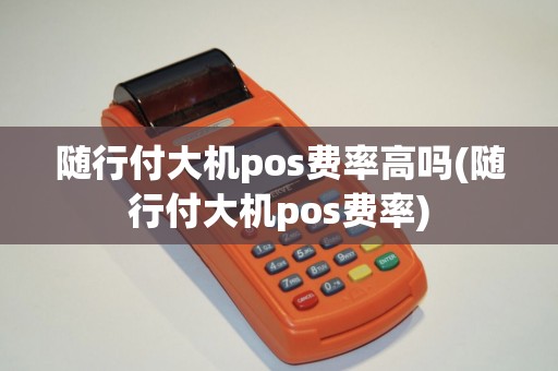 随行付大机pos费率高吗(随行付大机pos费率)