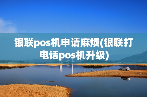 银联pos机申请麻烦(银联打电话pos机升级)