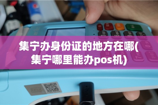 集宁办身份证的地方在哪(集宁哪里能办pos机)