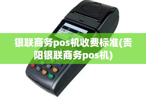 银联商务pos机收费标准(贵阳银联商务pos机)
