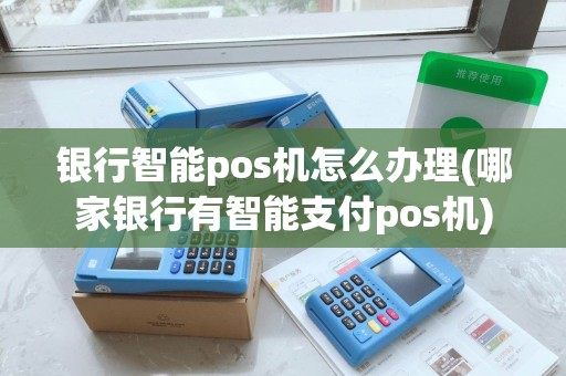 银行智能pos机怎么办理(哪家银行有智能支付pos机)