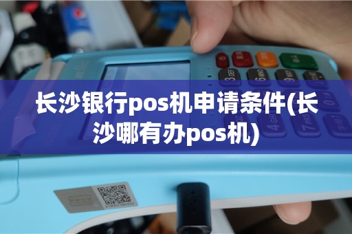 长沙银行pos机申请条件(长沙哪有办pos机)