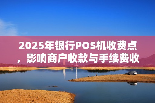 2025年银行POS机收费点，影响商户收款与手续费收规