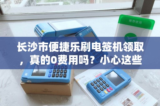 长沙市便捷乐刷电签机领取，真的0费用吗？小心这些隐藏套路！