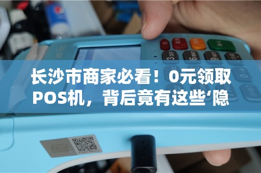 长沙市商家必看！0元领取POS机，背后竟有这些‘隐形费用’