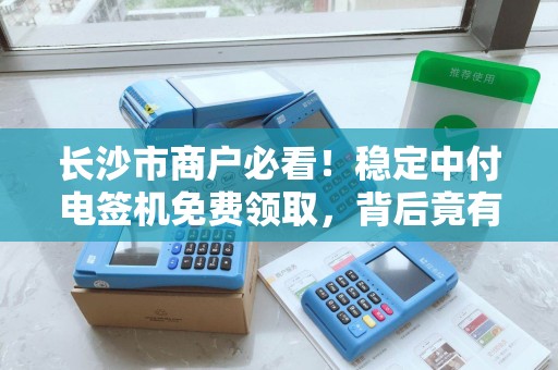 长沙市商户必看！稳定中付电签机免费领取，背后竟有这些‘隐形福利’