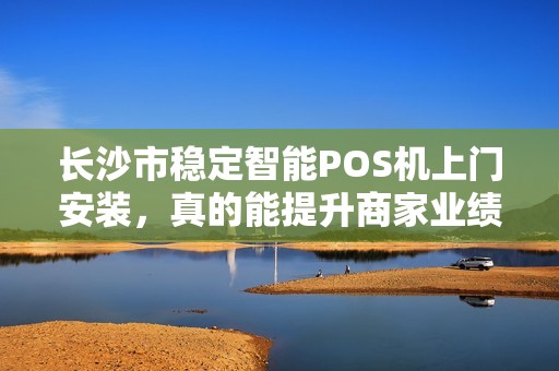 长沙市稳定智能POS机上门安装，真的能提升商家业绩吗？揭秘背后3大隐藏优势！