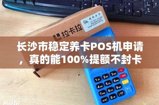 长沙市稳定养卡POS机申请，真的能100%提额不封卡？揭秘行业内幕！