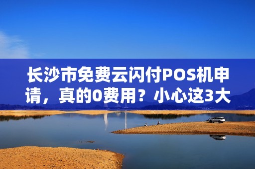 长沙市免费云闪付POS机申请，真的0费用？小心这3大隐藏套路！