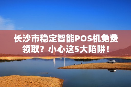 长沙市稳定智能POS机免费领取？小心这5大陷阱！