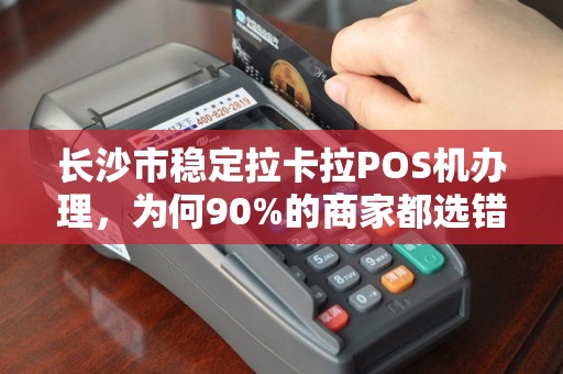 长沙市稳定拉卡拉POS机办理，为何90%的商家都选错了渠道？揭秘避坑指南与最优方案