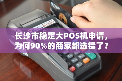 长沙市稳定大POS机申请，为何90%的商家都选错了？揭秘3大避坑指南！