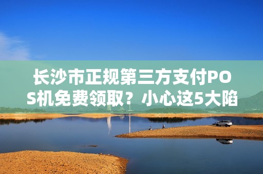 长沙市正规第三方支付POS机免费领取？小心这5大陷阱！