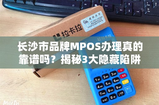长沙市品牌MPOS办理真的靠谱吗？揭秘3大隐藏陷阱与5个避坑指南！