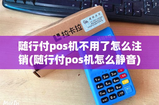 随行付pos机不用了怎么注销(随行付pos机怎么静音)
