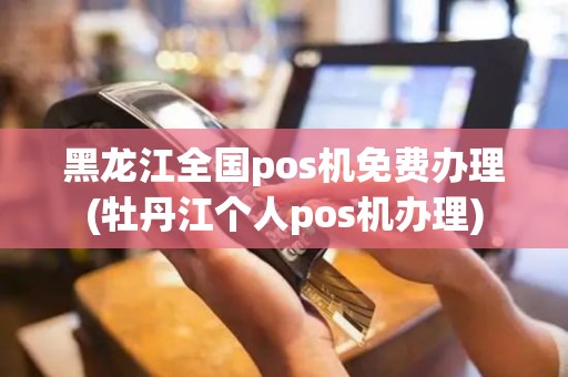 黑龙江全国pos机免费办理(牡丹江个人pos机办理)