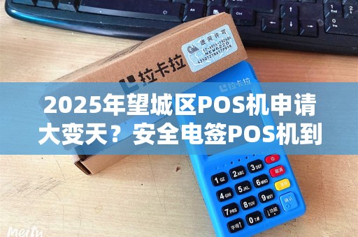 2025年望城区POS机申请大变天？安全电签POS机到底怎么选？