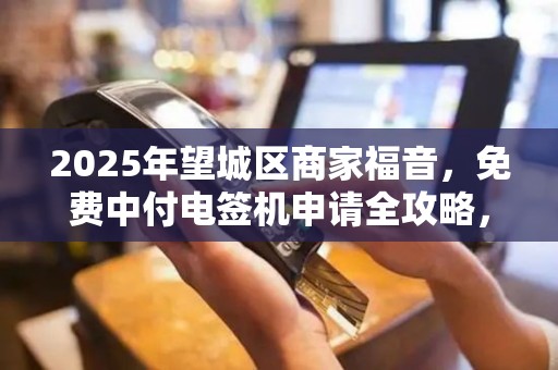 2025年望城区商家福音，免费中付电签机申请全攻略，你符合条件吗？