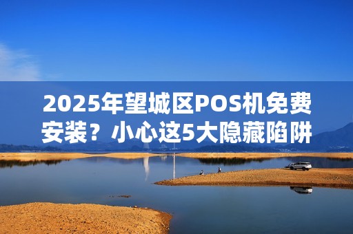 2025年望城区POS机免费安装？小心这5大隐藏陷阱！