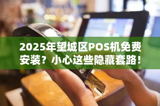 2025年望城区POS机免费安装？小心这些隐藏套路！