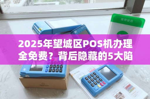 2025年望城区POS机办理全免费？背后隐藏的5大陷阱你不可不知！