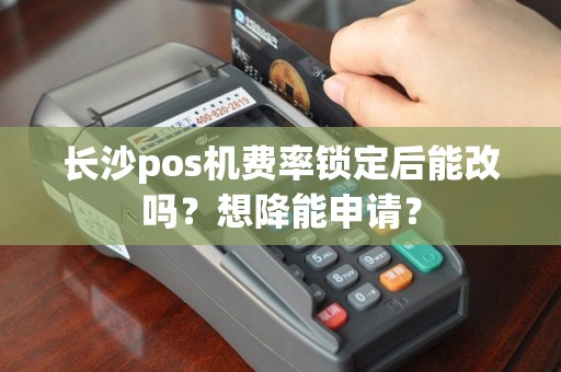 长沙pos机费率锁定后能改吗?想降能申请?