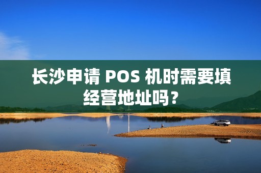 长沙申请 POS 机时需要填经营地址吗?