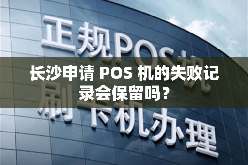 长沙申请 POS 机的失败记录会保留吗？