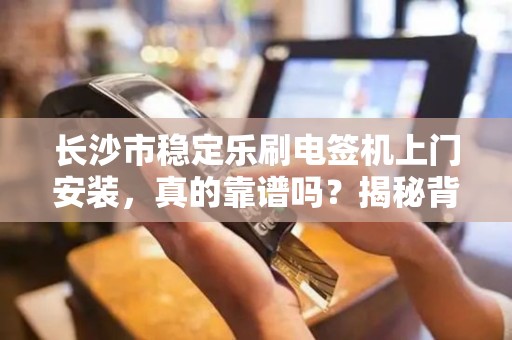 长沙市稳定乐刷电签机上门安装，真的靠谱吗？揭秘背后的5大关键点！