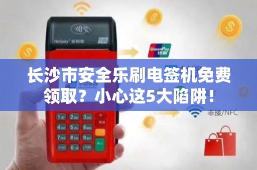 长沙市安全乐刷电签机免费领取？小心这5大陷阱！