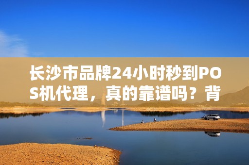 长沙市品牌24小时秒到POS机代理，真的靠谱吗？背后隐藏的3大风险！