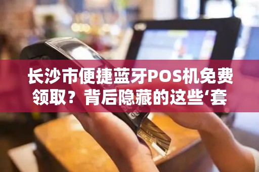 长沙市便捷蓝牙POS机免费领取？背后隐藏的这些‘套路’你知道吗？