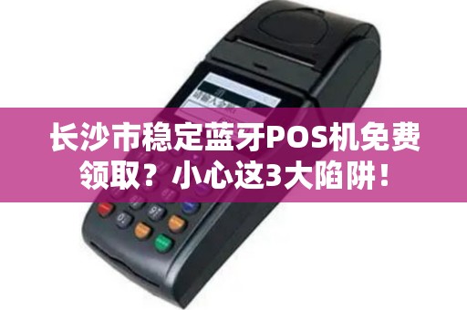 长沙市稳定蓝牙POS机免费领取？小心这3大陷阱！