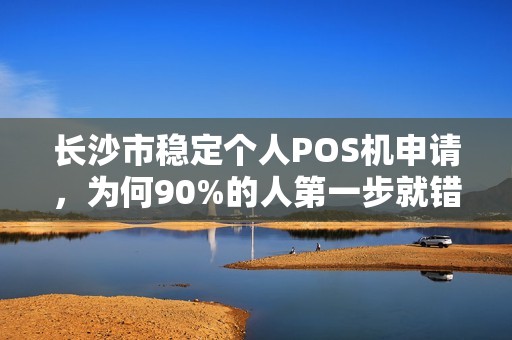 长沙市稳定个人POS机申请，为何90%的人第一步就错了？