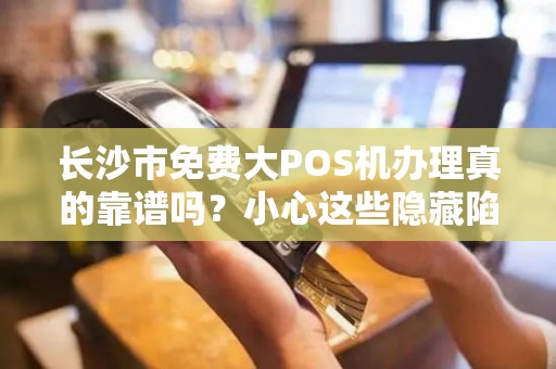长沙市免费大POS机办理真的靠谱吗？小心这些隐藏陷阱！